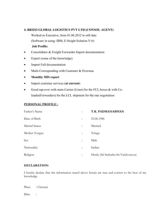 4. BRIZO GLOBAL LOGISTICS PVT LTD (CONSOL AGENT)
Worked as Executive, from 01.06.2012 to still date
(Software in using: IBM, E-freight Solution V-6)
Job Profile:
• Consolidator & Freight Forwarder Import documentation
• Export (some of the knowledge)
• Import Full documentation
• Mails Corresponding with Customer & Overseas
• Monthly MIS report
• Import customer services (at current)
• Good rap-over with main Carrier (Liner) for the FCL boxes & with Co-
loader(Forwarders) for the LCL shipment for the rate negotiation
PERSONAL PROFILE :
Father’s Name : T.K. PADMANABHAN
Date of Birth : 25.06.1986
Marital Status : Married
Mother Tongue : Telugu
Sex : Male
Nationality : Indian
Religion : Hindu (Sri Sathatha Sri Vaishvnavas)
DECLARATION:
I hereby declare that the information stated above herein are true and correct to the best of my
knowledge.
Place : Chennai
Date :
 