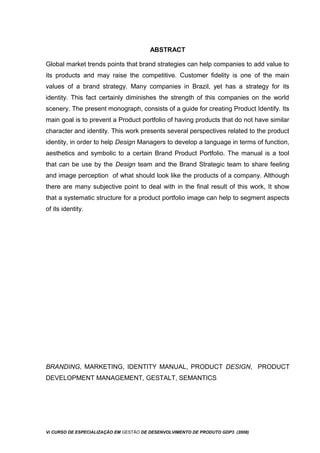 ABSTRACT
Global market trends points that brand strategies can help companies to add value to
its products and may raise the competitive. Customer fidelity is one of the main
values of a brand strategy. Many companies in Brazil, yet has a strategy for its
identity. This fact certainly diminishes the strength of this companies on the world
scenery. The present monograph, consists of a guide for creating Product Identify. Its
main goal is to prevent a Product portfolio of having products that do not have similar
character and identity. This work presents several perspectives related to the product
identity, in order to help Design Managers to develop a language in terms of function,
aesthetics and symbolic to a certain Brand Product Portfolio. The manual is a tool
that can be use by the Design team and the Brand Strategic team to share feeling
and image perception of what should look like the products of a company. Although
there are many subjective point to deal with in the final result of this work, It show
that a systematic structure for a product portfolio image can help to segment aspects
of its identity.
BRANDING, MARKETING, IDENTITY MANUAL, PRODUCT DESIGN, PRODUCT
DEVELOPMENT MANAGEMENT, GESTALT, SEMANTICS
Vi CURSO DE ESPECIALIZAÇÃO EM GESTÃO DE DESENVOLVIMENTO DE PRODUTO GDP3 (2008)
 