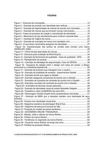 FIGURAS
Figura 1 - Estrutura da monografia.............................................................................12
Figura 2 – Exemplo de produto com identidade bem definda ...................................14
Figura 3 – Exemplo de segmentação de marcas de acordo com mercados.............16
Figura 4 – Exemplo de marcas que se tornaram ícones memoráveis.......................18
Figura 5 - Fases do processo de criação e manutenção de identidade ....................19
Figura 6 – Mecanismo do tipo afunilamento para conduzir a grande Idea.................24
Figura 7 – Exemplo de Tagline de marca...................................................................25
Figura 8 – Exemplo de re-projeto de marca com resultado ruim................................27
Figura 9 - O que dizem renomados designers de identidade ....................................27
Figura 10– Caracterização dos pontos de contato para compor uma marca
(WHEELER, 2006)......................................................................................................29
Figura 11– Vitrine de loja abarrotada de marcas.......................................................31
Figura 12 - Estrutura para avaliação de Brand Equity................................................33
Figura 13 - Exemplo de ferramenta de qualidade - Casa da qualidade - QFD .........35
Figura 14 - Planejamento de produto..........................................................................36
Figura 15 – Exemplo de estratégia de segmentação: Caso da XÉROX...................38
Figura 16 - Esquema de relação entre o design com base em prazer, o design
emocional e o marketing experiencial.........................................................................42
Figura 17 – Exemplo de produtos que interagem com o usuário...............................43
Figura 18 - Exemplo de dualidade de sentidos - experimentos Gestalt ...................44
Figura 19 – Exemplo de leis que regem a Gestalt.....................................................45
Figura 20 - Exemplo categorias conceituais de acordo com a Gestalt......................46
Figura 21 - Exemplos de conceitos de contraste de acordo com a Gestalt..............47
Figura 22– Exemplos conceitos de contraste de acordo com a Gestalt...................48
Figura 23 - Exemplos de técnicas visuais aplicadas...............................................49
Figura 24 - Exemplo de identidade visual do artista Sebastião Salgado..................50
Figura 25- Tostadeira e rádio (JUKEBOX) dos anos 50's.........................................50
Figura 26 - Personagem Charlie Chaplin tinha características marcantes...............51
Figura 27 - Exemplo da BMW que a décadas mantém uma identidade de seus
produtos.......................................................................................................................52
Figura 28 - Produto com identidade visual forte.........................................................52
Figura 29 - Diagrama ilustrativo da abordagem Brand Eye........................................53
Figura 30 - Diagrama da estrutura funcional do VBL.................................................54
Figura 31- Proposta do modelo de painel semântico................................................57
Figura 32 - DICIONÁRIO ONLINE THESAURUS......................................................59
Figura 33 - Missão, visão e valores da marca Wanke................................................61
Figura 34 - Público da marca Wanke..........................................................................62
Figura 35 - Tendências no segmento da marca Wanke.............................................63
Figura 36 - Visual da marca Wanke, ao longo dos anos...........................................64
Figura 37- Portfolio de produtos Wanke....................................................................65
Vi CURSO DE ESPECIALIZAÇÃO EM GESTÃO DE DESENVOLVIMENTO DE PRODUTO GDP3 (2008)
 