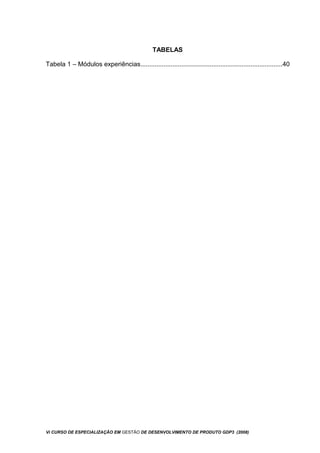 TABELAS
Tabela 1 – Módulos experiências................................................................................40
Vi CURSO DE ESPECIALIZAÇÃO EM GESTÃO DE DESENVOLVIMENTO DE PRODUTO GDP3 (2008)
 