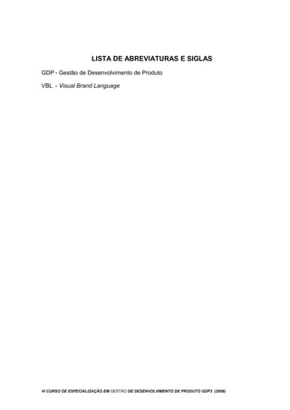 LISTA DE ABREVIATURAS E SIGLAS
GDP - Gestão de Desenvolvimento de Produto
VBL - Visual Brand Language
Vi CURSO DE ESPECIALIZAÇÃO EM GESTÃO DE DESENVOLVIMENTO DE PRODUTO GDP3 (2008)
 