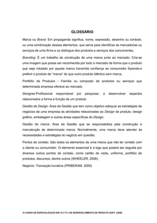 GLOSSÁRIO
Marca ou Brand: Em propaganda significa, nome, expressão, desenho ou símbolo,
ou uma combinação desses elementos, que serve para identificar as mercadorias ou
serviços de uma firma e os distingue dos produtos e serviços dos concorrentes.
Branding: É um trabalho de construção de uma marca junto ao mercado. Cria-se
uma imagem que possa ser reconhecida por todo o mercado de forma que o produto
que seja rotulado por aquela marca transmita confiança ao consumidor fazendo-o
preferir o produto de “marca” do que outro produto idêntico sem marca.
Portfólio de Produtos - Família ou composto de produtos ou serviços que
determinada empresa oferece ao mercado
Designer:Profissional responsável por pesquisar, e desenvolver aspectos
relacionados a forma e função de um produto
Gestão de Design: Área da Gestão que tem como objetivo adequar as estratégias de
negócios de uma empresa às atividades relacionadas ao Design de produto, design
gráfico, embalagem e outras áreas específicas do Design.
Gestão de marca: Área da Gestão que se responsabiliza pela construção e
manutenção de determinada marca. Normalmente, uma marca deve atender às
necessidades e estratégias do negócio em questão.
Pontos de contato: São todos os elementos de uma marca que irão ter contato com
o cliente ou consumidor. O elemento essencial é a logo que poderá ser seguida por
diversos outros pontos de contato, como cartão de visita, uniforme, portfólio de
produtos, discursos, dentre outros (WHEELER, 2006).
Negócio: Transação lucrativa (PRIBERAM, 2009)
Vi CURSO DE ESPECIALIZAÇÃO EM GESTÃO DE DESENVOLVIMENTO DE PRODUTO GDP3 (2008)
 