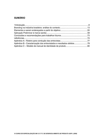 SUMÁRIO
1Introdução....................................................................................................................8
Branding na indústria brasileira: análise do contexto.................................................13
Elementos a serem endereçados a partir do objetivo.................................................55
Aplicação Preliminar à marca wanke..........................................................................59
Conclusões e recomendações para trabalhos futuros................................................73
referências...................................................................................................................74
Apêndice A - Roteiro para condução das entrevistas.................................................77
Apêndice B - Caracterização dos entrevistados e resultados obtidos........................79
Apêndice C – Modelo de manual de identidade de produto.......................................80
Vi CURSO DE ESPECIALIZAÇÃO EM GESTÃO DE DESENVOLVIMENTO DE PRODUTO GDP3 (2008)
 
