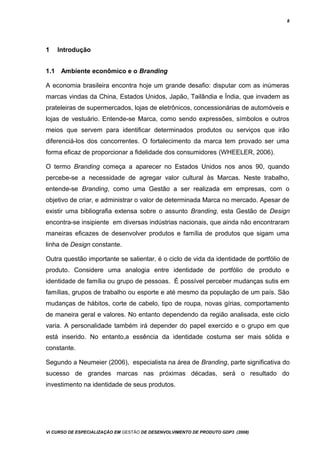 8
1 Introdução
1.1 Ambiente econômico e o Branding
A economia brasileira encontra hoje um grande desafio: disputar com as inúmeras
marcas vindas da China, Estados Unidos, Japão, Tailândia e Índia, que invadem as
prateleiras de supermercados, lojas de eletrônicos, concessionárias de automóveis e
lojas de vestuário. Entende-se Marca, como sendo expressões, símbolos e outros
meios que servem para identificar determinados produtos ou serviços que irão
diferenciá-los dos concorrentes. O fortalecimento da marca tem provado ser uma
forma eficaz de proporcionar a fidelidade dos consumidores (WHEELER, 2006).
O termo Branding começa a aparecer no Estados Unidos nos anos 90, quando
percebe-se a necessidade de agregar valor cultural às Marcas. Neste trabalho,
entende-se Branding, como uma Gestão a ser realizada em empresas, com o
objetivo de criar, e administrar o valor de determinada Marca no mercado. Apesar de
existir uma bibliografia extensa sobre o assunto Branding, esta Gestão de Design
encontra-se insipiente em diversas indústrias nacionais, que ainda não encontraram
maneiras eficazes de desenvolver produtos e família de produtos que sigam uma
linha de Design constante.
Outra questão importante se salientar, é o ciclo de vida da identidade de portfólio de
produto. Considere uma analogia entre identidade de portfólio de produto e
identidade de família ou grupo de pessoas. É possível perceber mudanças sutis em
famílias, grupos de trabalho ou esporte e até mesmo da população de um país. São
mudanças de hábitos, corte de cabelo, tipo de roupa, novas gírias, comportamento
de maneira geral e valores. No entanto dependendo da região analisada, este ciclo
varia. A personalidade também irá depender do papel exercido e o grupo em que
está inserido. No entanto,a essência da identidade costuma ser mais sólida e
constante.
Segundo a Neumeier (2006), especialista na área de Branding, parte significativa do
sucesso de grandes marcas nas próximas décadas, será o resultado do
investimento na identidade de seus produtos.
Vi CURSO DE ESPECIALIZAÇÃO EM GESTÃO DE DESENVOLVIMENTO DE PRODUTO GDP3 (2008)
 