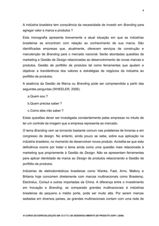 9
A indústria brasileira tem consciência da necessidade de investir em Branding para
agregar valor a marca e produtos ?
Esta monografia apresenta brevemente a atual situação em que as indústrias
brasileiras se encontram com relação ao conhecimento de sua marca. São
identificadas empresas que, atualmente, oferecem serviços de construção e
manutenção de Branding para o mercado nacional. Serão abordadas questões de
marketing e Gestão de Design relacionadas ao desenvolvimento de novas marcas e
produtos, Gestão de portfólio de produtos tal como ferramentas que ajudam a
objetivar a transferência dos valores e estratégias de negócios da indústria ao
portfólio de produtos.
A essência da Gestão de Marca ou Branding pode ser compreendida a partir das
seguintes perguntas (WHEELER, 2006):
a.Quem sou ?
b.Quem precisa saber ?
c.Como eles irão saber ?
Estas questões dever ser investigada constantemente pelas empresas no intuito de
ter um controle da imagem que a empresa representa ao mercado.
O tema Branding vem se tornando bastante comum nas prateleiras de livrarias e em
congresso de design. No entanto, ainda pouco se sabe, sobre sua aplicação na
indústria brasileira, no momento de desenvolver novos produto. Acredita-se que esta
deficiência ocorre por tratar o tema ainda como uma questão mais relacionada à
marketing que propriamente à Gestão de Design. Não se apresentam ferramentas
para aplicar identidade de marca ao Design de produtos relacionando a Gestão de
portfólio de produtos.
Indústrias de eletrodomésticos brasileiras como Wanke, Faet, Arno, Mallory e
Britania hoje concorrem diretamente com marcas multinacionais como Brastemp,
Electrolux, Consul e outras importadas da China. A diferença entre o investimento
em Inovação e Branding, se comparado grandes multinacionais à indústrias
brasileiras de pequeno e médio porte, pode ser muito alta. Por serem marcas
sediadas em diversos países, as grandes multinacionais contam com uma rede de
Vi CURSO DE ESPECIALIZAÇÃO EM GESTÃO DE DESENVOLVIMENTO DE PRODUTO GDP3 (2008)
 