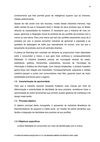 10
conhecimento que lhes permite gozar de inteligência superior que as menores,
citadas anteriormente.
Apesar de não contar com tais recursos, muitas destas indústrias menores, hoje
estão cientes de que é necessário fazer o Design de seus produtos aqui no Brasil,
olhando as necessidades do brasileiro. É necessário que a indústria dê mais um
passo, gerenciar a integração visual do produtos de seu portfólio de produtos com a
marca ou sub-marca. Para uma marca que tem seu portfólio expandindo cerca de 2
produtos por ano, é preciso encontrar maneiras de gerenciar a expansão e as
questões de defasagem de estilo que naturalmente irá ocorrer, uma vez que o
lançamento de produtos ocorre em períodos diversos.
A prática do Branding tem mostrado ser eficiente ao proporcionar maior afetividade
entre o consumidor e marca, o que gera mais confiança e consequentemente
fidelidade. A indústria brasileira precisa ser encorajada através de cases,
estatísticas, gráficos, ferramentas corporativas, recursos de Tecnologia da
informação e Estética da Informação. Com marcas fortalecidas, o produto brasileiro
ganha força com relação aos importados. Consequentemente, pequenas e médias
indústria passam a contar com consumidores mais fiéis, gozando assim de maior
estabilidade econômica para o negócio.
1.2 Caracterização da oportunidade
Visto que a indústria nacional necessita fortalecer suas marcas por meio da
diferenciação e autenticidade da identidade de seus produtos, acredita-se haver a
oportunidade de inserir ferramentas que venham auxiliar gestores de marketing e de
design nesta tarefa.
1.3 Principal objetivo
O objetivo principal desta monografia, é apresentar às Indústrias Brasileiras de
Eletrodomésticos de pequeno e médio porte, um modelo de painel semântico que
facilite a integração da identidade dos produtos de seu portfólio.
1.3.1Objetivos específicos
a.Gerar fidelidade do consumidor por meio de identificação com a marca.
Vi CURSO DE ESPECIALIZAÇÃO EM GESTÃO DE DESENVOLVIMENTO DE PRODUTO GDP3 (2008)
 
