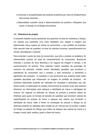 11
b.Aumentar a competitividade dos produtos brasileiros por meio do fortalecimento
das marcas nacionais.
c.Disponibilizar subsídio visual a desenvolvedores de produto e Designers que
atuam no Design ou re-Design de produtos.
1.4 Relevância do projeto
O presente trabalho busca apresentar aos gestores na área de marketing e Design,
um método que possibilite uma maior fidelidade com relação à imagem que
determinada marca espera ter diante do consumidor, e seu portfólio de produtos.
Este assunto trata de questões na área de ciências humanas, especificamente em
sociais, psicológicas e culturais.
Para entender o ponto de vista do consumidor, que olha o produto na prateleira, foi
referenciados autores da área de comportamento do consumidor. Buscou-se
entender o produto da ótica Branding e do negócio da imagem e vendas, e de
posicionamento do produto. Para entender melhor questões da psicologia de
consumo de produtos, estarão sendo abordadas questões que envolvem a
experiência do consumidor com o produto, o lado emocional, a semântica e
significado dos produtos.. O resultado é uma ferramenta que sintetiza todas estas
questões discutidas que influenciam na imagem do portfólio de produtos. As
diretrizes elaboradas poderão ser utilizadas em situações e aplicações que vão
desde auxilio na elaboração do projeto informacional do produto onde será possível
direcionar as informações para adequar a identidade da marca e estratégias da
mesma. Em seguida na definição do escopo do produto é possível utilizar as
diretrizes para ajuda na tomada de decisão de questões que envolvem valores de
especificações do produto de forma a adequar aos valores que envolvem a
identidade da marca. Mais a frente na concepção do produto e Design as as
diretrizes poderão se utilizadas para criação de um manual que irá auxiliar o gestor
de Design na seleção do Design que melhor se adequar aos valores da marca e a
imagem visual, táctil, auditiva, gosto e cheiro da marca.
Vi CURSO DE ESPECIALIZAÇÃO EM GESTÃO DE DESENVOLVIMENTO DE PRODUTO GDP3 (2008)
 