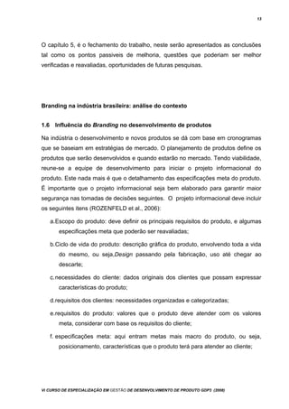 13
O capítulo 5, é o fechamento do trabalho, neste serão apresentados as conclusões
tal como os pontos passiveis de melhoria, questões que poderiam ser melhor
verificadas e reavaliadas, oportunidades de futuras pesquisas.
Branding na indústria brasileira: análise do contexto
1.6 Influência do Branding no desenvolvimento de produtos
Na indústria o desenvolvimento e novos produtos se dá com base em cronogramas
que se baseiam em estratégias de mercado. O planejamento de produtos define os
produtos que serão desenvolvidos e quando estarão no mercado. Tendo viabilidade,
reune-se a equipe de desenvolvimento para iniciar o projeto informacional do
produto. Este nada mais é que o detalhamento das especificações meta do produto.
É importante que o projeto informacional seja bem elaborado para garantir maior
segurança nas tomadas de decisões seguintes. O projeto informacional deve incluir
os seguintes itens (ROZENFELD et al., 2006):
a.Escopo do produto: deve definir os principais requisitos do produto, e algumas
especificações meta que poderão ser reavaliadas;
b.Ciclo de vida do produto: descrição gráfica do produto, envolvendo toda a vida
do mesmo, ou seja,Design passando pela fabricação, uso até chegar ao
descarte;
c.necessidades do cliente: dados originais dos clientes que possam expressar
características do produto;
d.requisitos dos clientes: necessidades organizadas e categorizadas;
e.requisitos do produto: valores que o produto deve atender com os valores
meta, considerar com base os requisitos do cliente;
f. especificações meta: aqui entram metas mais macro do produto, ou seja,
posicionamento, características que o produto terá para atender ao cliente;
Vi CURSO DE ESPECIALIZAÇÃO EM GESTÃO DE DESENVOLVIMENTO DE PRODUTO GDP3 (2008)
 