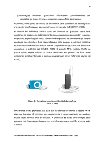 14
g.informações adicionais qualitativas: informações complementares aos
requisitos, de fontes diversas, entrevistas, grupos foco, laboratórios:
O produto, como ponto de contato de uma marca, deve considerar as estratégias da
marca e ter coerência com as expectativas do consumidor (NEUMEIER, 2003).
O manual de identidade servirá como um controle de qualidade desta fase,
auxiliando os gestores no balanceamento de necessidade do consumidor, requisitos
de produto, especificações meta, ciclo de vida do produto de forma que haja sempre
coerência nas decisões. Esta sistematização pode parecer a princípio restritiva.
Quando analisada de forma macro, tem-se um portfólio de produtos com identidade
consistente e autêntica (WHEELER, 2006). O produto MP3, modelo Shuffle da
marca Apple, segue valores da marca resultando em produto de forte apelo
emocional, simples interação e estética universal (ver Error: Reference source not
found).
Figura 2 – Exemplo de produto com identidade bem definda
(APPLE, 2009)
Uma marca é uma promessa. Ela diz o que irá oferecer ao cliente e poderá vir em
diversos formatos. O processo de planejamento e desenvolvimento de produtos
muitas vezes envolve anos de estudos. A promessa da marca deve sempre estar
presente nas discussões e imagem dos produtos para que o portfólio agregue valor
à marca.
Vi CURSO DE ESPECIALIZAÇÃO EM GESTÃO DE DESENVOLVIMENTO DE PRODUTO GDP3 (2008)
 