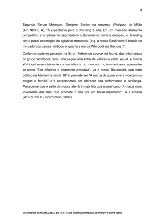 15
Segundo Renzo Menegon, Designer Senior na empresa Whirlpool de Milão
(APENDICE A), "A expectativa para o Branding é alta. Em um mercado altamente
competitivo e amplamente segmentado culturalmente como o europeu, o Branding
tem o papel estratégico de aglutinar mercados. (e.g. a marca Bauknecht é focada no
mercado dos países nórdicos enquanto a marca Whirpool aos Ibéricos )".
Conforme pode-se perceber na Error: Reference source not found, das três marcas
do grupo Whirlpool, cada uma segue uma linha de valores e estilo visual. A marca
Whirlpool essencialmente comercializada no mercado norte-americano, apresenta-
se como "Eco eficiente e altamente produtiva". Já a marca Bauknecht, com forte
público na Alemanha desde 1919, promete ser "A marca de quem vive a vida com os
amigos e família" e é caracterizada por oferecer alta performance e confiança.
Percebe-se que o estilo da marca alemã é mais frio que o americano. A marca mais
irreverente das três, que promete "Estilo por um baixo orçamento", é a Amana
(WHIRLPOOL Coorporation, 2009).
Vi CURSO DE ESPECIALIZAÇÃO EM GESTÃO DE DESENVOLVIMENTO DE PRODUTO GDP3 (2008)
 
