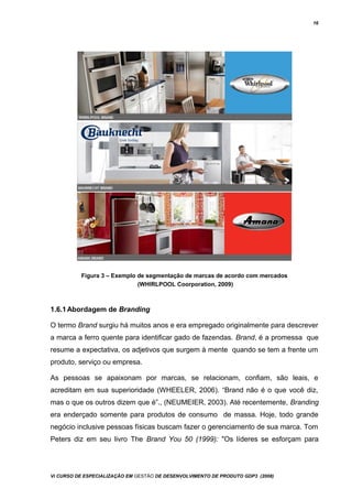 16
Figura 3 – Exemplo de segmentação de marcas de acordo com mercados
(WHIRLPOOL Coorporation, 2009)
1.6.1Abordagem de Branding
O termo Brand surgiu há muitos anos e era empregado originalmente para descrever
a marca a ferro quente para identificar gado de fazendas. Brand, é a promessa que
resume a expectativa, os adjetivos que surgem à mente quando se tem a frente um
produto, serviço ou empresa.
As pessoas se apaixonam por marcas, se relacionam, confiam, são leais, e
acreditam em sua superioridade (WHEELER, 2006). “Brand não é o que você diz,
mas o que os outros dizem que é”., (NEUMEIER, 2003). Até recentemente, Branding
era enderçado somente para produtos de consumo de massa. Hoje, todo grande
negócio inclusive pessoas físicas buscam fazer o gerenciamento de sua marca. Tom
Peters diz em seu livro The Brand You 50 (1999): "Os líderes se esforçam para
Vi CURSO DE ESPECIALIZAÇÃO EM GESTÃO DE DESENVOLVIMENTO DE PRODUTO GDP3 (2008)
 