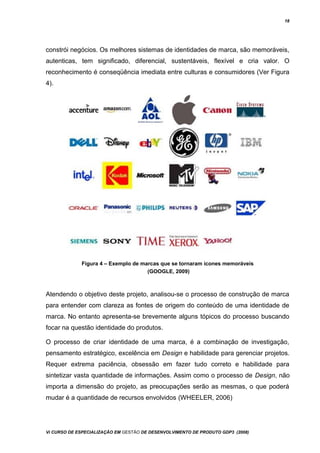 18
constrói negócios. Os melhores sistemas de identidades de marca, são memoráveis,
autenticas, tem significado, diferencial, sustentáveis, flexível e cria valor. O
reconhecimento é conseqüência imediata entre culturas e consumidores (Ver Figura
4).
Figura 4 – Exemplo de marcas que se tornaram ícones memoráveis
(GOOGLE, 2009)
Atendendo o objetivo deste projeto, analisou-se o processo de construção de marca
para entender com clareza as fontes de origem do conteúdo de uma identidade de
marca. No entanto apresenta-se brevemente alguns tópicos do processo buscando
focar na questão identidade do produtos.
O processo de criar identidade de uma marca, é a combinação de investigação,
pensamento estratégico, excelência em Design e habilidade para gerenciar projetos.
Requer extrema paciência, obsessão em fazer tudo correto e habilidade para
sintetizar vasta quantidade de informações. Assim como o processo de Design, não
importa a dimensão do projeto, as preocupações serão as mesmas, o que poderá
mudar é a quantidade de recursos envolvidos (WHEELER, 2006)
Vi CURSO DE ESPECIALIZAÇÃO EM GESTÃO DE DESENVOLVIMENTO DE PRODUTO GDP3 (2008)
 