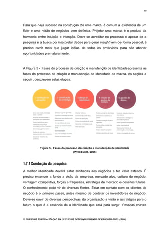 19
Para que haja sucesso na construção de uma marca, é comum a existência de um
líder e uma visão de negócios bem definida. Projetar uma marca é o produto da
harmonia entre intuição e intenção. Deve-se acreditar no processo e apesar de a
pesquisa e a busca por interpretar dados para gerar insight vem de forma pessoal, é
preciso ouvir mais que julgar idéias de todos os envolvidos para não abortar
oportunidades prematuramente.
A Figura 5 - Fases do processo de criação e manutenção de identidadeapresenta as
fases do processo de criação e manutenção de identidade de marca. As seções a
seguir , descrevem estas etapas:
Figura 5 - Fases do processo de criação e manutenção de identidade
(WHEELER, 2006)
1.7.1Condução da pesquisa
A melhor identidade deverá estar alinhadas aos negócios e ter valor estético. É
preciso entender a fundo a visão da empresa, mercado alvo, cultura do negócio,
vantagem competitiva, forças e fraquezas, estratégia de mercado e desafios futuros.
O conhecimento pode vir de diversas fontes. Estar em contato com os clientes do
negócio é o primeiro passo, antes mesmo de contatar os investidores do negócio.
Deve-se ouvir de diversas perspectivas da organização a visão e estratégias para o
futuro o que é a essência da a identidade que está para surgir. Pessoas chaves
Vi CURSO DE ESPECIALIZAÇÃO EM GESTÃO DE DESENVOLVIMENTO DE PRODUTO GDP3 (2008)
 