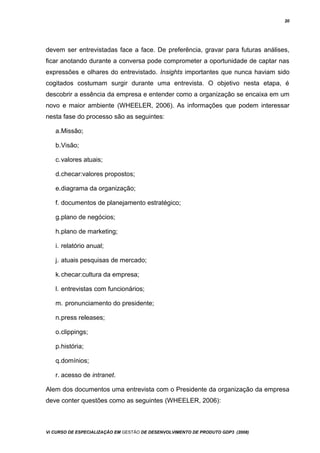 20
devem ser entrevistadas face a face. De preferência, gravar para futuras análises,
ficar anotando durante a conversa pode comprometer a oportunidade de captar nas
expressões e olhares do entrevistado. Insights importantes que nunca haviam sido
cogitados costumam surgir durante uma entrevista. O objetivo nesta etapa, é
descobrir a essência da empresa e entender como a organização se encaixa em um
novo e maior ambiente (WHEELER, 2006). As informações que podem interessar
nesta fase do processo são as seguintes:
a.Missão;
b.Visão;
c.valores atuais;
d.checar:valores propostos;
e.diagrama da organização;
f. documentos de planejamento estratégico;
g.plano de negócios;
h.plano de marketing;
i. relatório anual;
j. atuais pesquisas de mercado;
k.checar:cultura da empresa;
l. entrevistas com funcionários;
m. pronunciamento do presidente;
n.press releases;
o.clippings;
p.história;
q.domínios;
r. acesso de intranet.
Alem dos documentos uma entrevista com o Presidente da organização da empresa
deve conter questões como as seguintes (WHEELER, 2006):
Vi CURSO DE ESPECIALIZAÇÃO EM GESTÃO DE DESENVOLVIMENTO DE PRODUTO GDP3 (2008)
 