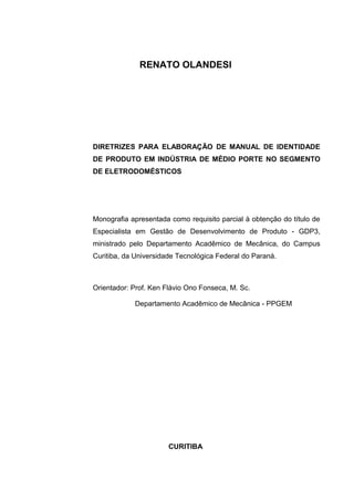 RENATO OLANDESI
DIRETRIZES PARA ELABORAÇÃO DE MANUAL DE IDENTIDADE
DE PRODUTO EM INDÚSTRIA DE MÉDIO PORTE NO SEGMENTO
DE ELETRODOMÉSTICOS
Monografia apresentada como requisito parcial à obtenção do título de
Especialista em Gestão de Desenvolvimento de Produto - GDP3,
ministrado pelo Departamento Acadêmico de Mecânica, do Campus
Curitiba, da Universidade Tecnológica Federal do Paraná.
Orientador: Prof. Ken Flávio Ono Fonseca, M. Sc.
Departamento Acadêmico de Mecânica - PPGEM
CURITIBA
 