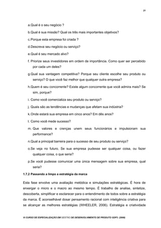 21
a.Qual é o seu negócio ?
b.Qual é sua missão? Qual os três mais importantes objetivos?
c.Porque esta empresa foi criada ?
d.Descreva seu negócio ou serviço?
e.Qual é seu mercado alvo?
f. Priorize seus investidores em ordem de importância. Como quer ser percebido
por cada um deles?
g.Qual sua vantagem competitiva? Porque seu cliente escolhe seu produto ou
serviço? O que você faz melhor que qualquer outra empresa?
h.Quem é seu concorrente? Existe algum concorrente que você admira mais? Se
sim, porque?
i. Como você comercializa seu produto ou serviço?
j. Quais são as tendências e mudanças que afetam sua indústria?
k.Onde estará sua empresa em cinco anos? Em dês anos?
l. Como você mede sucesso?
m. Que valores e crenças unem seus funcionários e impulsionam sua
performance?
n.Qual a principal barreira para o sucesso de seu produto ou serviço?
o.Se veja no futuro. Se sua empresa pudesse ser qualquer coisa, ou fazer
qualquer coisa, o que seria?
p.Se você pudesse comunicar uma única mensagem sobre sua empresa, qual
seria?
1.7.2 Passando a limpo a estratégia da marca
Esta fase envolve uma avaliação metódica e simulações estratégicas. É hora de
enxergar o micro e o macro ao mesmo tempo. É trabalho de analise, sintetize,
descoberta, simplificar e esclarecer para o entendimento de todos sobre a estratégia
da marca. É aconselhável dosar pensamento racional com inteligência criativa para
se alcançar as melhores estratégias (WHEELER, 2006). Estratégia e criatividade
Vi CURSO DE ESPECIALIZAÇÃO EM GESTÃO DE DESENVOLVIMENTO DE PRODUTO GDP3 (2008)
 