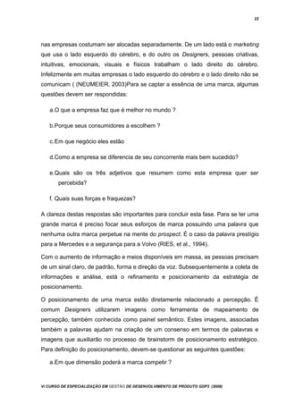 22
nas empresas costumam ser alocadas separadamente. De um lado está o marketing
que usa o lado esquerdo do cérebro, e do outro os Designers, pessoas criativas,
intuitivas, emocionais, visuais e físicos trabalham o lado direito do cérebro.
Infelizmente em muitas empresas o lado esquerdo do cérebro e o lado direito não se
comunicam ( (NEUMEIER, 2003)Para se captar a essência de uma marca, algumas
questões devem ser respondidas:
a.O que a empresa faz que é melhor no mundo ?
b.Porque seus consumidores a escolhem ?
c.Em que negócio eles estão
d.Como a empresa se diferencia de seu concorrente mais bem sucedido?
e.Quais são os três adjetivos que resumem como esta empresa quer ser
percebida?
f. Quais suas forças e fraquezas?
A clareza destas respostas são importantes para concluir esta fase. Para se ter uma
grande marca é preciso focar seus esforços de marca possuindo uma palavra que
nenhuma outra marca perpetue na mente do prospect. É o caso da palavra prestígio
para a Mercedes e a segurança para a Volvo (RIES, et al., 1994).
Com o aumento de informação e meios disponíveis em massa, as pessoas precisam
de um sinal claro, de padrão, forma e direção da voz. Subsequentemente a coleta de
informações e análise, está o refinamento e posicionamento da estratégia de
posicionamento.
O posicionamento de uma marca estão diretamente relacionado a percepção. É
comum Designers utilizarem imagens como ferramenta de mapeamento de
percepção, também conhecida como painel semântico. Estes imagens, associadas
também a palavras ajudam na criação de um consenso em termos de palavras e
imagens que auxiliarão no processo de brainstorm de posicionamento estratégico.
Para definição do posicionamento, devem-se questionar as seguintes questões:
a.Em que dimensão poderá a marca competir ?
Vi CURSO DE ESPECIALIZAÇÃO EM GESTÃO DE DESENVOLVIMENTO DE PRODUTO GDP3 (2008)
 