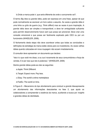 23
b.Onde a marca pode ir, que seria diferente de onde o concorrente vai?.
O termo Big Idea ou grande idéia, pode ser expressa em uma frase, apesar de que
pode normalmente se escrever um livro sobre o assunto. As vezes a grande idéia é
uma linha ou grito de guerra (e.g. Think diffent) mas as vezes é pura inspiração. A
grande idéia deve ser simples e transportável, e deve ter ambigüidade suficiente
para permitir desenvolvimento futuro sem que possa ser previsível. Deve criar uma
conexão emocional e que possa ser facilmente explicado pelo CEO ou por um
funcionário (WHEELER, 2006).
O fechamento desta etapa não deve acontecer antes que todas as conclusões e
definições da estratégia da marca estão claras para os investidores. As vezes velhas
idéias quando colocadas em nova roupagem não ecoam imediatamente.
O consultor deve apresentar um documento que declara:
“Isto é o que você me disse, e eu ouvi novamente de seus consumidores e força de
vendas. E é por isso que isto é poderoso.” (WHEELER, 2006)
Dentre grande idéias pode-se citar as seguintes:
a.Apple: Think Different
b.Target: Expect more. Pay less.
c.Ebay: The world’s online marketplace
d.FedEx: The world on time.
A Figura 6 – Mecanismo do tipo afunilamento para conduzir a grande Ideaapresenta
um afunilamento das informações descobertas na fase 2, que ajuda os
colaboradores a compreender a essência da marca, auxiliando a busca por insights
e grandes idéias de identidade.
Vi CURSO DE ESPECIALIZAÇÃO EM GESTÃO DE DESENVOLVIMENTO DE PRODUTO GDP3 (2008)
 