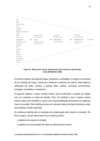 24
Figura 6 – Mecanismo do tipo afunilamento para conduzir a grande Idea
Fonte (WHEELER, 2006)
O primeiro objetivo da segunda etapa, esclarecer a estratégia, é chegar ao consenso
de um briefing de marca, contendo a essência e atributos da marca, onde estão as
definições de visão, missão, a grande idéia, público, principais concorrentes,
vantagem competitiva, investidores.
O segundo objetivo, é gerar briefing criativo, que irá alimentar a equipe de criação
com um roadmap ou mapa de direção. Este, irá sintetizar o que a equipe criativa
precisa saber para trabalhar a marca com responsabilidade atendendo aos objetivos
macro do projeto. Este briefing precisa ser assinado pelos principais decisores antes
que qualquer criação seja feita.
Os melhores briefing são os resultados da colaboração entre cliente e consultor. Os
itens a seguir, devem fazer parte de um briefing criativo:
a.objetivos da equipe de criação
b.objetivo da comunicação de todos os elementos da marca
Vi CURSO DE ESPECIALIZAÇÃO EM GESTÃO DE DESENVOLVIMENTO DE PRODUTO GDP3 (2008)
 