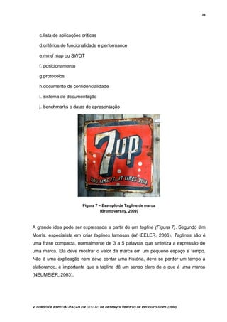 25
c.lista de aplicações críticas
d.critérios de funcionalidade e performance
e.mind map ou SWOT
f. posicionamento
g.protocolos
h.documento de confidencialidade
i. sistema de documentação
j. benchmarks e datas de apresentação
Figura 7 – Exemplo de Tagline de marca
(Brontoversity, 2009)
A grande idea pode ser expressada a partir de um tagline (Figura 7). Segundo Jim
Morris, especialista em criar taglines famosas (WHEELER, 2006), Taglines são é
uma frase compacta, normalmente de 3 a 5 palavras que sintetiza a expressão de
uma marca. Ela deve mostrar o valor da marca em um pequeno espaço e tempo.
Não é uma explicação nem deve contar uma história, deve se perder um tempo a
elaborando, é importante que a tagline dê um senso claro de o que é uma marca
(NEUMEIER, 2003).
Vi CURSO DE ESPECIALIZAÇÃO EM GESTÃO DE DESENVOLVIMENTO DE PRODUTO GDP3 (2008)
 