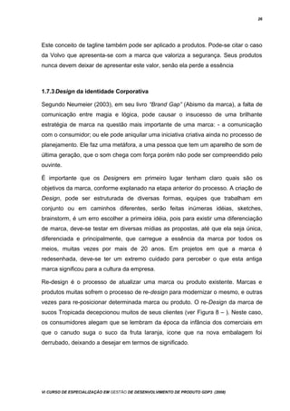 26
Este conceito de tagline também pode ser aplicado a produtos. Pode-se citar o caso
da Volvo que apresenta-se com a marca que valoriza a segurança. Seus produtos
nunca devem deixar de apresentar este valor, senão ela perde a essência
1.7.3Design da identidade Corporativa
Segundo Neumeier (2003), em seu livro “Brand Gap” (Abismo da marca), a falta de
comunicação entre magia e lógica, pode causar o insucesso de uma brilhante
estratégia de marca na questão mais importante de uma marca: - a comunicação
com o consumidor; ou ele pode aniquilar uma iniciativa criativa ainda no processo de
planejamento. Ele faz uma metáfora, a uma pessoa que tem um aparelho de som de
última geração, que o som chega com força porém não pode ser compreendido pelo
ouvinte.
É importante que os Designers em primeiro lugar tenham claro quais são os
objetivos da marca, conforme explanado na etapa anterior do processo. A criação de
Design, pode ser estruturada de diversas formas, equipes que trabalham em
conjunto ou em caminhos diferentes, serão feitas inúmeras idéias, sketches,
brainstorm, é um erro escolher a primeira idéia, pois para existir uma diferenciação
de marca, deve-se testar em diversas mídias as propostas, até que ela seja única,
diferenciada e principalmente, que carregue a essência da marca por todos os
meios, muitas vezes por mais de 20 anos. Em projetos em que a marca é
redesenhada, deve-se ter um extremo cuidado para perceber o que esta antiga
marca significou para a cultura da empresa.
Re-design é o processo de atualizar uma marca ou produto existente. Marcas e
produtos muitas sofrem o processo de re-design para modernizar o mesmo, e outras
vezes para re-posicionar determinada marca ou produto. O re-Design da marca de
sucos Tropicada decepcionou muitos de seus clientes (ver Figura 8 – ). Neste caso,
os consumidores alegam que se lembram da época da infância dos comerciais em
que o canudo suga o suco da fruta laranja, icone que na nova embalagem foi
derrubado, deixando a desejar em termos de significado.
Vi CURSO DE ESPECIALIZAÇÃO EM GESTÃO DE DESENVOLVIMENTO DE PRODUTO GDP3 (2008)
 