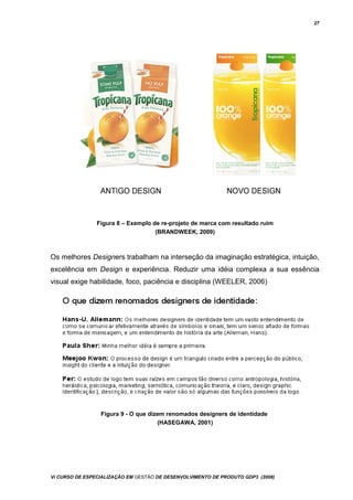 27
Figura 8 – Exemplo de re-projeto de marca com resultado ruim
(BRANDWEEK, 2009)
Os melhores Designers trabalham na interseção da imaginação estratégica, intuição,
excelência em Design e experiência. Reduzir uma idéia complexa a sua essência
visual exige habilidade, foco, paciência e disciplina (WEELER, 2006)
Figura 9 - O que dizem renomados designers de identidade
(HASEGAWA, 2001)
Vi CURSO DE ESPECIALIZAÇÃO EM GESTÃO DE DESENVOLVIMENTO DE PRODUTO GDP3 (2008)
 