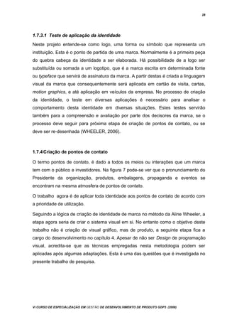 28
1.7.3.1 Teste de aplicação da identidade
Neste projeto entende-se como logo, uma forma ou símbolo que representa um
instituição. Esta é o ponto de partida de uma marca. Normalmente é a primeira peça
do quebra cabeça da identidade a ser elaborada. Há possibilidade de a logo ser
substituída ou somada a um logotipo, que é a marca escrita em determinada fonte
ou typeface que servirá de assinatura da marca. A partir destas é criada a linguagem
visual da marca que consequentemente será aplicada em cartão de visita, cartas,
motion graphics, e até aplicação em veículos da empresa. No processo de criação
da identidade, o teste em diversas aplicações é necessário para analisar o
comportamento desta identidade em diversas situações. Estes testes servirão
também para a compreensão e avaliação por parte dos decisores da marca, se o
processo deve seguir para próxima etapa de criação de pontos de contato, ou se
deve ser re-desenhada (WHEELER, 2006).
1.7.4Criação de pontos de contato
O termo pontos de contato, é dado a todos os meios ou interações que um marca
tem com o público e investidores. Na figura 7 pode-se ver que o pronunciamento do
Presidente da organização, produtos, embalagens, propaganda e eventos se
encontram na mesma atmosfera de pontos de contato.
O trabalho agora é de aplicar toda identidade aos pontos de contato de acordo com
a prioridade de utilização.
Seguindo a lógica de criação de identidade de marca no método da Aline Wheeler, a
etapa agora seria de criar o sistema visual em si. No entanto como o objetivo deste
trabalho não é criação de visual gráfico, mas de produto, a seguinte etapa fica a
cargo do desenvolvimento no capítulo 4. Apesar de não ser Design de programação
visual, acredita-se que as técnicas empregadas nesta metodologia podem ser
aplicadas após algumas adaptações. Esta é uma das questões que é investigada no
presente trabalho de pesquisa.
Vi CURSO DE ESPECIALIZAÇÃO EM GESTÃO DE DESENVOLVIMENTO DE PRODUTO GDP3 (2008)
 