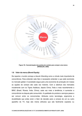 29
Figura 10– Caracterização dos pontos de contato para compor uma marca
(WHEELER, 2006)
1.8 Valor da marca (Brand Equity)
De repente o mundo começa a discutir Branding como a virtude mais importante de
concorrência. Para entender este fato é necessário entender o que está ocorrendo
no mercado global. A sociedade segue para uma economia de produção em massa
as opções de compra são cada vez maiores. Com a abertura dos mercados
inicialmente com os Tigres Asiáticos, depois China, Índia e mais recentemente o
BRIC (Brasil, Rússia, Índia, China), cada vez mais a tendência, é aumentar a
concorrência na disputa pelo consumidor. A qualidade do produto e serviços passa a
ser comum entre os concorrentes. Atributos como tecnologia, ergonomia e
durabilidade que antes eram o fator de decisão para a compra de um ou outro
aparelho de TV, hoje são meros atributos que são facilmente copiados ou
Vi CURSO DE ESPECIALIZAÇÃO EM GESTÃO DE DESENVOLVIMENTO DE PRODUTO GDP3 (2008)
 