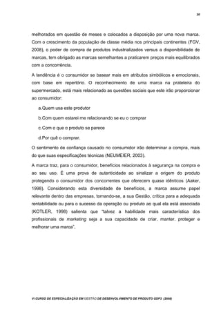 30
melhorados em questão de meses e colocados a disposição por uma nova marca.
Com o crescimento da população de classe média nos principais continentes (FGV,
2008), o poder de compra de produtos industrializados versus a disponibilidade de
marcas, tem obrigado as marcas semelhantes a praticarem preços mais equilibrados
com a concorrência.
A tendência é o consumidor se basear mais em atributos simbólicos e emocionais,
com base em repertório. O reconhecimento de uma marca na prateleira do
supermercado, está mais relacionado as questões sociais que este irão proporcionar
ao consumidor:
a.Quem usa este produtor
b.Com quem estarei me relacionando se eu o comprar
c.Com o que o produto se parece
d.Por quê o comprar.
O sentimento de confiança causado no consumidor irão determinar a compra, mais
do que suas especificações técnicas (NEUMEIER, 2003).
A marca traz, para o consumidor, benefícios relacionados à segurança na compra e
ao seu uso. É uma prova de autenticidade ao sinalizar a origem do produto
protegendo o consumidor dos concorrentes que oferecem quase idênticos (Aaker,
1998). Considerando esta diversidade de benefícios, a marca assume papel
relevante dentro das empresas, tornando-se, a sua Gestão, crítica para a adequada
rentabilidade ou para o sucesso da operação ou produto ao qual ela está associada
(KOTLER, 1998) salienta que “talvez a habilidade mais característica dos
profissionais de marketing seja a sua capacidade de criar, manter, proteger e
melhorar uma marca”.
Vi CURSO DE ESPECIALIZAÇÃO EM GESTÃO DE DESENVOLVIMENTO DE PRODUTO GDP3 (2008)
 