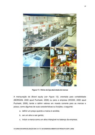 31
Figura 11– Vitrine de loja abarrotada de marcas
A mensuração de Brand equity (ver Figura 12), orientada para contabilidade
(MORGAN, 2000 apud Puchaski, 2008) ou para a empresa (WOOD, 2000 apud
Puchaski, 2008), tende a definir valores em moeda corrente para as marcas e
possui, como algumas de suas características ou funções, o seguinte:
a. definir um preço quando a marca é vendida;
b. ser um ativo a ser gerido;
c. incluir a marca como um ativo intangível no balanço da empresa;
Vi CURSO DE ESPECIALIZAÇÃO EM GESTÃO DE DESENVOLVIMENTO DE PRODUTO GDP3 (2008)
 