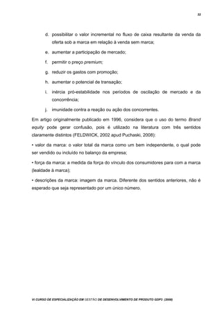 32
d. possibilitar o valor incremental no fluxo de caixa resultante da venda da
oferta sob a marca em relação à venda sem marca;
e. aumentar a participação de mercado;
f. permitir o preço premium;
g. reduzir os gastos com promoção;
h. aumentar o potencial de transação;
i. inércia pró-estabilidade nos períodos de oscilação de mercado e da
concorrência;
j. imunidade contra a reação ou ação dos concorrentes.
Em artigo originalmente publicado em 1996, considera que o uso do termo Brand
equity pode gerar confusão, pois é utilizado na literatura com três sentidos
claramente distintos (FELDWICK, 2002 apud Puchaski, 2008):
• valor da marca: o valor total da marca como um bem independente, o qual pode
ser vendido ou incluído no balanço da empresa;
• força da marca: a medida da força do vínculo dos consumidores para com a marca
(lealdade à marca);
• descrições da marca: imagem da marca. Diferente dos sentidos anteriores, não é
esperado que seja representado por um único número.
Vi CURSO DE ESPECIALIZAÇÃO EM GESTÃO DE DESENVOLVIMENTO DE PRODUTO GDP3 (2008)
 