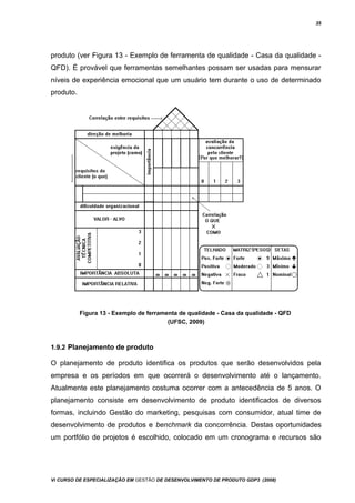 35
produto (ver Figura 13 - Exemplo de ferramenta de qualidade - Casa da qualidade -
QFD). É provável que ferramentas semelhantes possam ser usadas para mensurar
níveis de experiência emocional que um usuário tem durante o uso de determinado
produto.
Figura 13 - Exemplo de ferramenta de qualidade - Casa da qualidade - QFD
(UFSC, 2009)
1.9.2 Planejamento de produto
O planejamento de produto identifica os produtos que serão desenvolvidos pela
empresa e os períodos em que ocorrerá o desenvolvimento até o lançamento.
Atualmente este planejamento costuma ocorrer com a antecedência de 5 anos. O
planejamento consiste em desenvolvimento de produto identificados de diversos
formas, incluindo Gestão do marketing, pesquisas com consumidor, atual time de
desenvolvimento de produtos e benchmark da concorrência. Destas oportunidades
um portfólio de projetos é escolhido, colocado em um cronograma e recursos são
Vi CURSO DE ESPECIALIZAÇÃO EM GESTÃO DE DESENVOLVIMENTO DE PRODUTO GDP3 (2008)
 