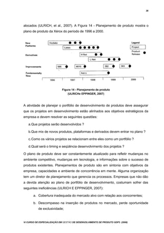 36
alocados (ULRICH, et al., 2007). A Figura 14 - Planejamento de produto mostra o
plano de produto da Xérox do período de 1996 a 2000.
Figura 14 - Planejamento de produto
(ULRICHe EPPINGER, 2007)
A atividade de planejar o portfólio de desenvolvimento de produtos deve assegurar
que os projetos em desenvolvimento estão alinhados aos objetivos estratégicos da
empresa e devem resolver as seguintes questões:
a.Que projetos serão desenvolvidos ?
b.Que mix de novos produtos, plataformas e derivados devem entrar no plano ?
c.Como os vários projetos se relacionam entre eles como um portfólio ?
d.Qual será o timing e seqüência desenvolvimento dos projetos ?
O plano de produto deve ser constantemente atualizado para refletir mudanças no
ambiente competitivo, mudanças em tecnologia, e informações sobre o sucesso de
produtos existentes. Planejamentos de produto são em sintonia com objetivos da
empresa, capacidades e ambiente de concorrência em mente. Alguma organização
tem um diretor de planejamento que gerencia os processos. Empresas que não dão
a devida atenção ao plano de portfólio de desenvolvimento, costumam sofrer das
seguintes ineficiências (ULRICH E EPPINGER, 2007):
a. Cobertura inadequada do mercado alvo com relação aos concorrentes;
b. Descompasso na inserção de produtos no mercado, perde oportunidade
de exclusividade;
Vi CURSO DE ESPECIALIZAÇÃO EM GESTÃO DE DESENVOLVIMENTO DE PRODUTO GDP3 (2008)
 