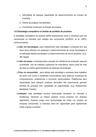 37
c. Dificuldade de adequar capacidade de desenvolvimento ao número de
produtos;
d. Aborto de projetos mal definidos;
e. Constantes mudanças na direção de projetos.
1.9.3Estratégia competitiva na Gestão de portfólio de produtos
A estratégia competitiva de produto define basicamente como a empresa quer ser
reconhecida no mercado com relação aos concorrente (ULRICH, et al., 2007),
conforme abaixo:
a.Líder em tecnologias: para implementar esta estratégia a empresa tem que
focar seus esforços em pesquisa e desenvolvimento de novas tecnologias e
na aplicação destas tecnologias no desenvolvimento de novos produtos. (e.g,.
3M, Apple)
b.Líder em preço: a empresa deve competir em eficiência de produção, seja por
quantidade, uso de métodos superiores de manufatura, baixo custo de mão
de obra ou melhor gerenciamento de sistemas de produção
c.Foco no consumidor: para adotar esta estratégia a empresa deve trabalhar
de perto com novos e existentes consumidores para observar mudanças de
comportamento, preferências e encontrar oportunidades. Plataformas bem
desenhadas para adequar produtos derivados irão proporcionar grandes
famílias de produtos com variedades de segmentação. (e.g. Rubbermaid,
Martiplasti, Franke)
d.Imitação: esta estratégia envolve observação constante no mercado e
tendências, deixando os líderes explorar novos produtos em diversos
segmentos. Quando surge uma oportunidade de imitar um produto da
empresa concorrente, a empresa deve ter capacidade para rapidamente
imitar e lançar o produto.
Vi CURSO DE ESPECIALIZAÇÃO EM GESTÃO DE DESENVOLVIMENTO DE PRODUTO GDP3 (2008)
 