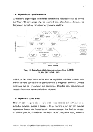 38
1.9.4Segmentação e posicionamento
Ao mapear a segmentação e simulando o cruzamento de características de produto
(ver Figura 15), como preço e tipo de usuário, é possível analisar oportunidades de
lançamento de produtos para diferentes grupos de usuários .
Figura 15 – Exemplo de estratégia de segmentação: Caso da XÉROX
(ULRICH E EPPINGER, 2007)
Apesar de uma marca muitas vezes atuar em segmentos diferentes, a marca deve
manter-se inerte com relação ao posicionamento e imagem da empresa. Diversas
empresas que se aventuraram em segmentos diferentes com posicionamento
variado, tiveram sua marca rebaixada ou ofuscada.
1.10 Experiência com a marca
Não tem como negar a relação que existe entre pessoas com outras pessoas,
produtos, serviços, marcas e lugares . O ser humano é um ser por natureza
dependente de suas relações com o meio e seres com quem vive. Produtos invadem
a casa das pessoas, compartilham momentos, são recordações de situações boas e
Vi CURSO DE ESPECIALIZAÇÃO EM GESTÃO DE DESENVOLVIMENTO DE PRODUTO GDP3 (2008)
 