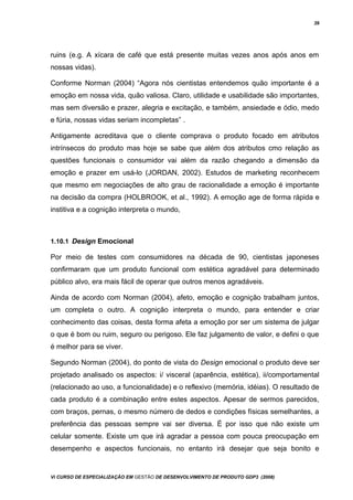 39
ruins (e.g. A xícara de café que está presente muitas vezes anos após anos em
nossas vidas).
Conforme Norman (2004) “Agora nós cientistas entendemos quão importante é a
emoção em nossa vida, quão valiosa. Claro, utilidade e usabilidade são importantes,
mas sem diversão e prazer, alegria e excitação, e também, ansiedade e ódio, medo
e fúria, nossas vidas seriam incompletas” .
Antigamente acreditava que o cliente comprava o produto focado em atributos
intrínsecos do produto mas hoje se sabe que além dos atributos cmo relação as
questões funcionais o consumidor vai além da razão chegando a dimensão da
emoção e prazer em usá-lo (JORDAN, 2002). Estudos de marketing reconhecem
que mesmo em negociações de alto grau de racionalidade a emoção é importante
na decisão da compra (HOLBROOK, et al., 1992). A emoção age de forma rápida e
institiva e a cognição interpreta o mundo,
1.10.1 Design Emocional
Por meio de testes com consumidores na década de 90, cientistas japoneses
confirmaram que um produto funcional com estética agradável para determinado
público alvo, era mais fácil de operar que outros menos agradáveis.
Ainda de acordo com Norman (2004), afeto, emoção e cognição trabalham juntos,
um completa o outro. A cognição interpreta o mundo, para entender e criar
conhecimento das coisas, desta forma afeta a emoção por ser um sistema de julgar
o que é bom ou ruim, seguro ou perigoso. Ele faz julgamento de valor, e defini o que
é melhor para se viver.
Segundo Norman (2004), do ponto de vista do Design emocional o produto deve ser
projetado analisado os aspectos: i/ visceral (aparência, estética), ii/comportamental
(relacionado ao uso, a funcionalidade) e o reflexivo (memória, idéias). O resultado de
cada produto é a combinação entre estes aspectos. Apesar de sermos parecidos,
com braços, pernas, o mesmo número de dedos e condições físicas semelhantes, a
preferência das pessoas sempre vai ser diversa. É por isso que não existe um
celular somente. Existe um que irá agradar a pessoa com pouca preocupação em
desempenho e aspectos funcionais, no entanto irá desejar que seja bonito e
Vi CURSO DE ESPECIALIZAÇÃO EM GESTÃO DE DESENVOLVIMENTO DE PRODUTO GDP3 (2008)
 