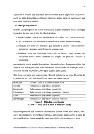 40
agradável. A maioria das empresas bem sucedidas, busca segmentar seu público,
como é o caso de revistas que chegam inclusive a deixar claro em sua imagem que
esta não é destinada a todos.
1.10.2 Design Experiencial
O termo Design experiencial reflete técnicas que buscam analisar o prazer e emoção
do usuário durante todo o ciclo de vida do produto.
a.Visualiza todo o ciclo de vida da relação de um produto com o seu consumidor;
b.Cria uma relação com indivíduos e não com uma massa de consumidores;
c.Preocupa em criar um ambiente que conecte o usuário emocionalmente,
agregando valores às experiências de compra e uso;
d.Baseia-se tanto nas disciplinas tradicionais do Design, como também em
disciplinas nunca antes utilizadas na criação de produtos, serviços e
ambientes.
A experiência ocorre através dos sentidos, dos sentimentos, dos pensamentos, das
ações e das interações entre estes elementos nas situações de interação entre o
usuário e produto (SCHIMITT, 2003 apud Buccini, et al., 2008).
Com base na teoria das experiências, Schimitt estruturou os tipos diferentes de
experiências em cinco distintos módulos, conforme tabela a seguir:
MÓDULO CARACTERÍSTICAS DA EXPERIÊNCIA
Sentido Relacionadas aos fatores sensoriais
Sentimento Relacionadas aos fatores emocionais
Pensamento Relacionadas aos fatores intelectuais criativos
Ação Relacionadas aos fatores corporais
Identificação Relacionadas aos fatores sociais e culturais:
Tabela 1 – Módulos experiências
(SCHMITT, 2000 apud Buccini e Padovani, 2008)
Módulo experiencial dos sentidos é caracterizado por cor, forma, som, textura, odor,
sabor caracterizam os elementos primários, a combinação destes define o estilo da
empresa Objetivos diversos poderão estar no conteúdo da mensagem ou tema:
Vi CURSO DE ESPECIALIZAÇÃO EM GESTÃO DE DESENVOLVIMENTO DE PRODUTO GDP3 (2008)
 