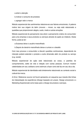 41
a.atrair a atenção
b.motivar o consumo de produtos
c.agregar valor a marca
Módulo experiencial dos sentimentos relaciona-se aos fatores emocionais. A palavra
motivo tem sua origem do latim (movere – mover, ou seja está relacionado a
questões que proporcionem alegria, susto, medo e outras emoções.
Módulo experiencial do pensamento visa atrair o pensamento criativo do consumidor
para uma empresa e seus produtos ou serviços através do apelo ao intelecto. Desta
forma, pode-se ter:
a.Surpresa deixa o usuário maravilhado
b.Depois de deixá-lo maravilhado deixa-o curioso e o desafia
Com isso provoca o consumidor a discutir questões controversas, dependendo da
intenção poderá estender o produto a outra dimensão além do produto ou serviço
(e.g. social)
Módulo experiencial de ação está relacionado ao corpo, a padrões de
comportamento, estilo de vida e relação com outras pessoas. Comum mostrar
celebridades em seu cotidiano como estimulo a fazer como ele faz em seu dia a dia.
Módulo experiencial de identidade está diretamente relacionado ao contexto social e
cultural da marca.
A Error: Reference source not found apresenta um esquema que mescla três linhas
de interpretação da experiência (Design baseado em prazer, Design emocional e o
Marketing Experiencial) como base para o Design de produto e serviços.
Vi CURSO DE ESPECIALIZAÇÃO EM GESTÃO DE DESENVOLVIMENTO DE PRODUTO GDP3 (2008)
 