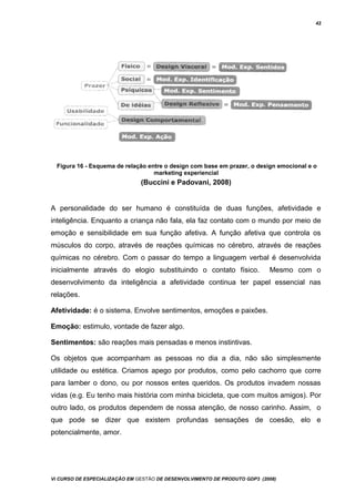 42
Figura 16 - Esquema de relação entre o design com base em prazer, o design emocional e o
marketing experiencial
(Buccini e Padovani, 2008)
A personalidade do ser humano é constituída de duas funções, afetividade e
inteligência. Enquanto a criança não fala, ela faz contato com o mundo por meio de
emoção e sensibilidade em sua função afetiva. A função afetiva que controla os
músculos do corpo, através de reações químicas no cérebro, através de reações
químicas no cérebro. Com o passar do tempo a linguagem verbal é desenvolvida
inicialmente através do elogio substituindo o contato físico. Mesmo com o
desenvolvimento da inteligência a afetividade continua ter papel essencial nas
relações.
Afetividade: é o sistema. Envolve sentimentos, emoções e paixões.
Emoção: estimulo, vontade de fazer algo.
Sentimentos: são reações mais pensadas e menos instintivas.
Os objetos que acompanham as pessoas no dia a dia, não são simplesmente
utilidade ou estética. Criamos apego por produtos, como pelo cachorro que corre
para lamber o dono, ou por nossos entes queridos. Os produtos invadem nossas
vidas (e.g. Eu tenho mais história com minha bicicleta, que com muitos amigos). Por
outro lado, os produtos dependem de nossa atenção, de nosso carinho. Assim, o
que pode se dizer que existem profundas sensações de coesão, elo e
potencialmente, amor.
Vi CURSO DE ESPECIALIZAÇÃO EM GESTÃO DE DESENVOLVIMENTO DE PRODUTO GDP3 (2008)
 