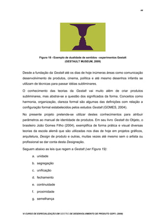 44
Figura 18 - Exemplo de dualidade de sentidos - experimentos Gestalt
(GESTAULT MUSEUM, 2009)
Desde a fundação da Gestalt até os dias de hoje inúmeras áreas como comunicação
desenvolvimento de produtos, cinema, política e até mesmo desenhos infantis se
utilizam de técnicas para passar idéias subliminares.
O conhecimento das teorias da Gestalt vai muito além de criar produtos
subliminares, mas abstrai-se a questão dos significados da forma. Conceitos como
harmonia, organização, clareza formal são algumas das definições com relação a
configuração formal estabelecidos pelos estudos Gestalt (GOMES, 2004).
No presente projeto pretende-se utilizar destes conhecimentos para atribuir
parâmetros ao manual de identidade de produtos. Em seu livro Gestalt do Objeto, o
brasileiro João Gomes Filho (2004), exemplifica de forma prática e visual diversas
teorias da escola alemã que são utilizadas nos dias de hoje em projetos gráficos,
arquitetura, Design de produto e outras, muitas vezes até mesmo sem o artista ou
profissional se dar conta desta Designação.
Seguem abaixo as leis que regem a Gestalt (ver Figura 19):
a. unidade
b. segregação
c. unificação
d. fechamento
e. continuidade
f. proximidade
g. semelhança
Vi CURSO DE ESPECIALIZAÇÃO EM GESTÃO DE DESENVOLVIMENTO DE PRODUTO GDP3 (2008)
 