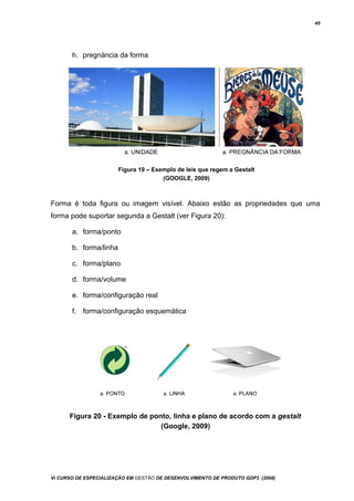 45
h. pregnäncia da forma
Figura 19 – Exemplo de leis que regem a Gestalt
(GOOGLE, 2009)
Forma é toda figura ou imagem visível. Abaixo estão as propriedades que uma
forma pode suportar segunda a Gestalt (ver Figura 20):
a. forma/ponto
b. forma/linha
c. forma/plano
d. forma/volume
e. forma/configuração real
f. forma/configuração esquemática
Figura 20 - Exemplo de ponto, linha e plano de acordo com a gestalt
(Google, 2009)
Vi CURSO DE ESPECIALIZAÇÃO EM GESTÃO DE DESENVOLVIMENTO DE PRODUTO GDP3 (2008)
 