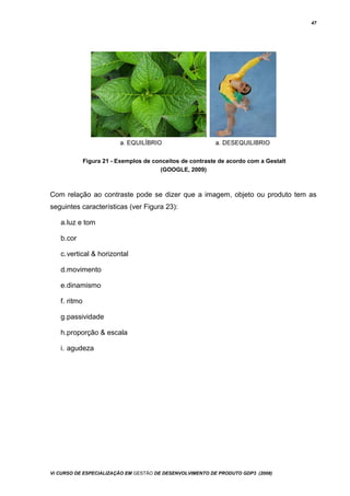 47
Figura 21 - Exemplos de conceitos de contraste de acordo com a Gestalt
(GOOGLE, 2009)
Com relação ao contraste pode se dizer que a imagem, objeto ou produto tem as
seguintes características (ver Figura 23):
a.luz e tom
b.cor
c.vertical & horizontal
d.movimento
e.dinamismo
f. ritmo
g.passividade
h.proporção & escala
i. agudeza
Vi CURSO DE ESPECIALIZAÇÃO EM GESTÃO DE DESENVOLVIMENTO DE PRODUTO GDP3 (2008)
 