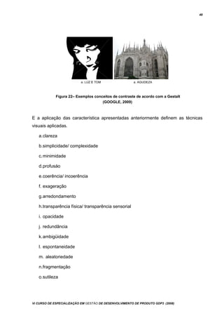 48
Figura 22– Exemplos conceitos de contraste de acordo com a Gestalt
(GOOGLE, 2009)
E a aplicação das característica apresentadas anteriormente definem as técnicas
visuais aplicadas.
a.clareza
b.simplicidade/ complexidade
c.minimidade
d.profusáo
e.coerência/ incoerência
f. exageração
g.arredondamento
h.transparência física/ transparência sensorial
i. opacidade
j. redundância
k.ambigüidade
l. espontaneidade
m. aleatoriedade
n.fragmentação
o.sutileza
Vi CURSO DE ESPECIALIZAÇÃO EM GESTÃO DE DESENVOLVIMENTO DE PRODUTO GDP3 (2008)
 