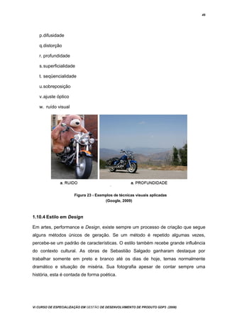 49
p.difusidade
q.distorção
r. profundidade
s.superficialidade
t. seqüencialidade
u.sobreposição
v.ajuste óptico
w. ruído visual
Figura 23 - Exemplos de técnicas visuais aplicadas
(Google, 2009)
1.10.4 Estilo em Design
Em artes, performance e Design, existe sempre um processo de criação que segue
alguns métodos únicos de geração. Se um método é repetido algumas vezes,
percebe-se um padrão de características. O estilo também recebe grande influência
do contexto cultural. As obras de Sebastião Salgado ganharam destaque por
trabalhar somente em preto e branco até os dias de hoje, temas normalmente
dramático e situação de miséria. Sua fotografia apesar de contar sempre uma
história, esta é contada de forma poética.
Vi CURSO DE ESPECIALIZAÇÃO EM GESTÃO DE DESENVOLVIMENTO DE PRODUTO GDP3 (2008)
 