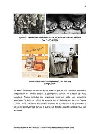 50
Figura 24 - Exemplo de identidade visual do artista Sebastião Salgado
SALGADO (2008)
Figura 25- Tostadeira e rádio (JUKEBOX) dos anos 50's
(Google, 2009)
Na Error: Reference source not found nota-se que os dois produtos mostrados
compartilham de formas simples e geométricas, apesar de o radio ser mais
complexo. Ambos produtos tem arquitetura única em metal com acessórios
agregados. Os Estados Unidos da América vivia a gloria da pós Segunda Guerra
Mundial. Muita influência dos produto vinham de automóveis e equipamentos e
processos desenvolvidos durante a guerra. Na década seguinte o plástico teve sua
ascensão
Vi CURSO DE ESPECIALIZAÇÃO EM GESTÃO DE DESENVOLVIMENTO DE PRODUTO GDP3 (2008)
 