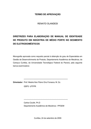 TERMO DE APROVAÇÃO
RENATO OLANDESI
DIRETRIZES PARA ELABORAÇÃO DE MANUAL DE IDENTIDADE
DE PRODUTO EM INDÚSTRIA DE MÉDIO PORTE NO SEGMENTO
DE ELETRODOMÉSTICOS
Monografia aprovada como requisito parcial à obtenção do grau de Especialista em
Gestão de Desenvolvimento de Produto, Departamento Acadêmico de Mecânica, do
Campus Curitiba, da Universidade Tecnológica Federal do Paraná, pela seguinte
banca examinadora:
___________________________________________
Orientador: Prof. Mestre Ken Flávio Ono Fonseca, M. Sc.
GDP3 UTFPR
___________________________________________
Carlos Cziulik, Ph.D
Departamento Acadêmico de Mecânica - PPGEM
Curitiba, 24 de setembro de 2009
 