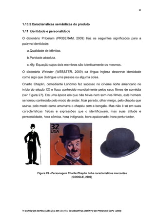 51
1.10.5 Características semânticas do produto
1.11 Identidade e personalidade
O dicionário Priberam (PRIBERAM, 2009) traz os seguintes significados para a
palavra identidade:
a.Qualidade de idêntico.
b.Paridade absoluta.
c.Álg. Equação cujos dois membros são identicamente os mesmos.
O dicionário Webster (WEBSTER, 2009) da língua inglesa descreve identidade
como algo que distingue uma pessoa ou alguma coisa.
Charlie Chaplin, comediante Londrino fez sucesso no cinema norte americano no
início do século XX e ficou conhecido mundialmente pelos seus filmes de comédia
(ver Figura 27). Em uma época em que não havia nem som nos filmes, este homem
se tornou conhecido pelo modo de andar, ficar parado, olhar meigo, pelo chapéu que
usava, pelo modo como arrumava o chapéu com a bengala. Mas não é só em suas
características físicas e expressões que o identificavam, mas suas atitude e
personalidade, hora cômica, hora indignada, hora apaixonado, hora perturbador.
Figura 26 - Personagem Charlie Chaplin tinha características marcantes
(GOOGLE, 2009)
Vi CURSO DE ESPECIALIZAÇÃO EM GESTÃO DE DESENVOLVIMENTO DE PRODUTO GDP3 (2008)
 