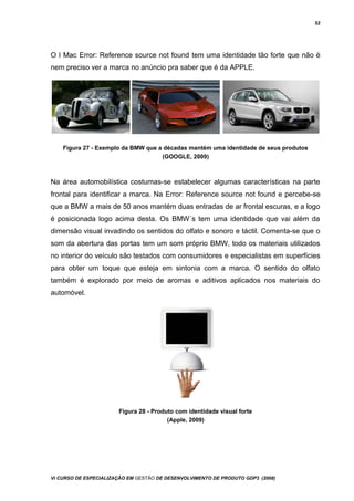 52
O I Mac Error: Reference source not found tem uma identidade tão forte que não é
nem preciso ver a marca no anúncio pra saber que é da APPLE.
Figura 27 - Exemplo da BMW que a décadas mantém uma identidade de seus produtos
(GOOGLE, 2009)
Na área automobilística costumas-se estabelecer algumas características na parte
frontal para identificar a marca. Na Error: Reference source not found e percebe-se
que a BMW a mais de 50 anos mantém duas entradas de ar frontal escuras, e a logo
é posicionada logo acima desta. Os BMW´s tem uma identidade que vai além da
dimensão visual invadindo os sentidos do olfato e sonoro e táctil. Comenta-se que o
som da abertura das portas tem um som próprio BMW, todo os materiais utilizados
no interior do veículo são testados com consumidores e especialistas em superfícies
para obter um toque que esteja em sintonia com a marca. O sentido do olfato
também é explorado por meio de aromas e aditivos aplicados nos materiais do
automóvel.
Figura 28 - Produto com identidade visual forte
(Apple, 2009)
Vi CURSO DE ESPECIALIZAÇÃO EM GESTÃO DE DESENVOLVIMENTO DE PRODUTO GDP3 (2008)
 