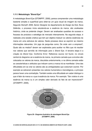 53
1.11.1 Metodologia "Brand Eye"
A metodologia Brand Eye (STOMPFF, 2008), parece compreender uma metodologia
bastante simples e superficial para obter-se um guia visual da imagem da marca.
Segundo Stompff, 2008, Senior Designer do departamento de Design da Océ, Nova
Zelândia, o processo inicia estudando-se a essência da marca, são analisadas
histórico, onde se pretende chegar. Devem ser analisadas questões de sucesso e
fracasso de produtos e estratégia de mercado intensamente. Na segunda etapa, é
realizada uma sessão criativa que tem por objetivo traduzir os valores essências da
marca em uma estrutura de valores. Neste processo deve se exprimir ao máximo
informações relevantes. Um jogo de perguntas como: De onde vem a empresa?,
Quais são os medos? devem ser explorados para auxiliar no filtro que irá resultar
nos valores que servirão de informação para o Brand Eye. A terceira etapa é a
criação do Brand Eye. Conforme Error: Reference source not found, no circulo
central do diagrama vai a essência da marca, na primeira camada que a envolve são
colocados os valores da marca, discutidos anteriormente, e na última camada estão
as características e atributos que indicam como a marca irá se manifestar. Uma das
dificuldates em se criar os valores são as ambigüidades que costumam ocorrer. Por
exemplo se estiverem presentes nos valores humanístico e tecnológicos, a princípio
parece haver uma contradição. Também existe uma dificuldade em saber distinguir o
que é falor da marca e o que é essência da marca. Por exemplo: "Ser criativo é uma
essência da marca ou é um simples valor derivado do fato de ser imprevisível?"
(STOMPFF, 2008).
Figura 29 - Diagrama ilustrativo da abordagem Brand Eye
(STOMPFF, 2008)
Vi CURSO DE ESPECIALIZAÇÃO EM GESTÃO DE DESENVOLVIMENTO DE PRODUTO GDP3 (2008)
 