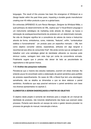 55
languages. The result of this process has been the emergence of Whirlpool as a
Design leader within the past three years, impacting a durable goods manufacturer
creating over 45 million products a year on a global basis.
Em entrevista (APENDICE A) com Renzo Menegon, Designer da Whirlpool Milão, o
qual participou do desenvolvimento do VBL, explica que "o Visual Brand Language è
um instrumento estratégico de marketing onde através do Design, se busca a
otimização da aceitaçao/reconhecimento de produtos em um determinado mercado.
Na vida do Designer significa ter a consciência de valores da marca e traduzi-los
através de forma, simbolismos, cores, materiais, “features”, enfim, “contextualizar
estética e funcionalmente” um produto para um especifico mercado – VBL tem
como objetivo converter valores, expectativas, atributos em algo tangível e
reconhecível aos olhos do consumidor final". Ele ainda conclui que as vantagens em
trabalhar com uma estratégia global de identidade utilizando os recursos pode
diminuir custos, vantagem bem vista hoje por conta da concorrência acirrada.
Finalmente sugere que é preciso não deixar de lado as peculiaridade do
regionalismo e não ignorar /marca.
1.12 Análise das pesquisas realizadas
Percebe-se que a maioria dos estudos realizados, ocorrem em áreas diversas. No
entando pouco foi encontrado sobre a elaboração de painel semântico para portfolio
de produtos especificamente. Os cases do VBL e Brand Eye tem uma abordagem
semelhante, não se detalha as dimensões a que se deve elaborar o painel
semântico. Acredita-se que seja possível estruturar o painel semântico com base
nos diversos apresentados no capítulo 2.
ELEMENTOS A SEREM ENDEREÇADOS A PARTIR DO OBJETIVO
O objetivo deste projeto é somente dar diretrizes para a criação de um manual de
identidade de produtos, não incluindo detalhamento das fazes que acercam estes
processo. Portanto será descrito um escopo de como o gestor deveria proceder no
processo de geração do manual, manutenção e leitura.
Vi CURSO DE ESPECIALIZAÇÃO EM GESTÃO DE DESENVOLVIMENTO DE PRODUTO GDP3 (2008)
 
